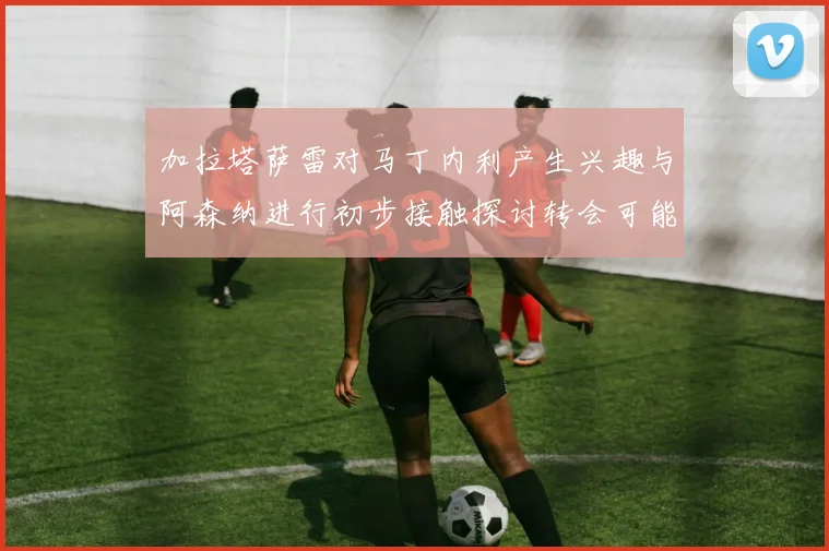 加拉塔萨雷对马丁内利产生兴趣与阿森纳进行初步接触探讨转会可能性