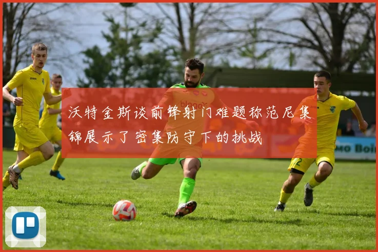 沃特金斯谈前锋射门难题称范尼集锦展示了密集防守下的挑战