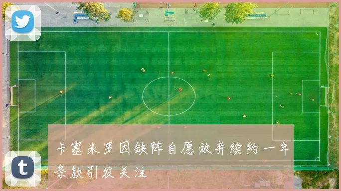 卡塞米罗因缺阵自愿放弃续约一年条款引发关注