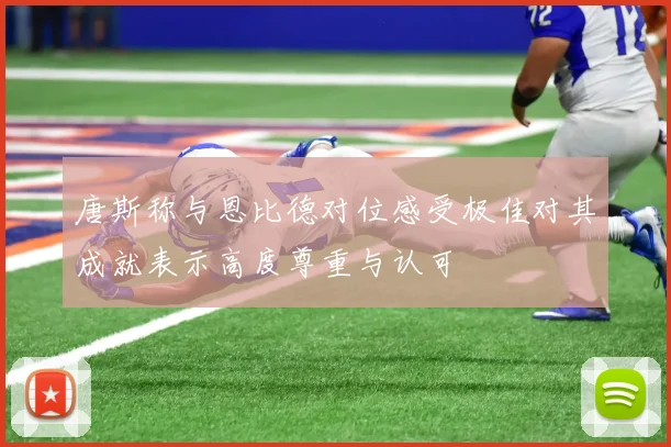 唐斯称与恩比德对位感受极佳对其成就表示高度尊重与认可