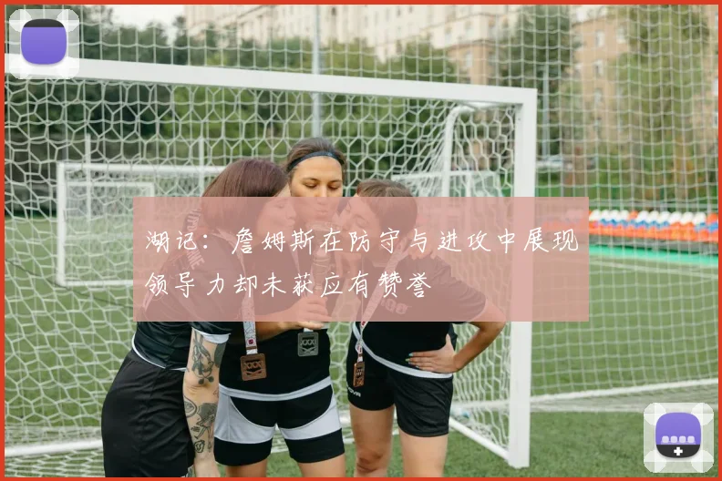 湖记：詹姆斯在防守与进攻中展现领导力却未获应有赞誉