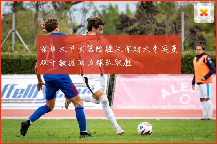 深圳大学女篮险胜天津财大李奕曼双十数据助力球队取胜