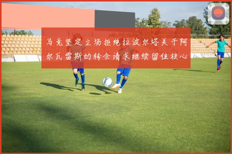 马竞坚定立场拒绝拉波尔塔关于阿尔瓦雷斯的转会请求继续留住核心球员
