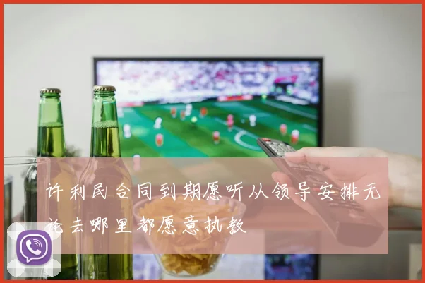 许利民合同到期愿听从领导安排无论去哪里都愿意执教