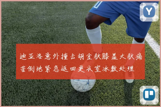 迪亚洛意外撞击胡金秋膝盖大秋痛苦倒地紧急返回更衣室冰敷处理