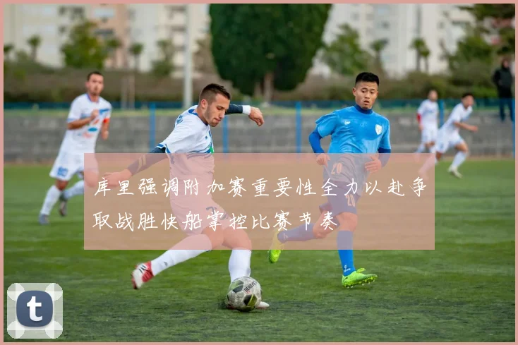 库里强调附加赛重要性全力以赴争取战胜快船掌控比赛节奏