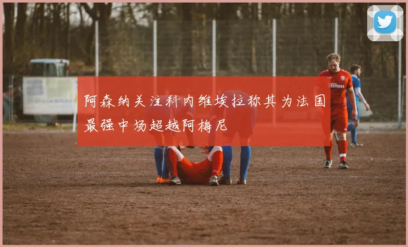 阿森纳关注科内维埃拉称其为法国最强中场超越阿梅尼