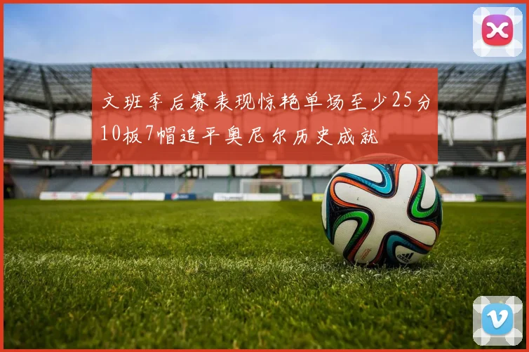 文班季后赛表现惊艳单场至少25分10板7帽追平奥尼尔历史成就