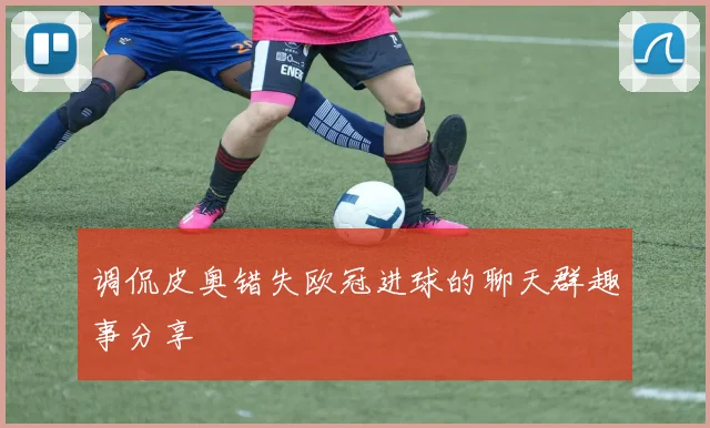 调侃皮奥错失欧冠进球的聊天群趣事分享
